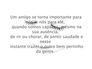 Um amigo se torna importante para
nós, e nós para ele,
 quando somos capazes, mesmo na
sua ausência,
 de rir ou chorar, de sentir saudade e
nesse
 instante trazer o outro bem pertinho
da gente.

 