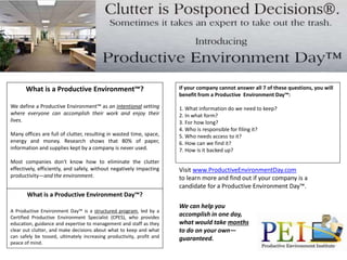 What is a Productive Environment™? 
We define a Productive Environment™ as an intentional setting 
where everyone can accomplish their work and enjoy their 
lives. 
Many offices are full of clutter, resulting in wasted time, space, 
energy and money. Research shows that 80% of paper, 
information and supplies kept by a company is never used. 
Most companies don't know how to eliminate the clutter 
effectively, efficiently, and safely, without negatively impacting 
productivity—and the environment. 
What is a Productive Environment Day™? 
A Productive Environment Day™ is a structured program, led by a 
Certified Productive Environment Specialist (CPES), who provides 
education, guidance and expertise to management and staff as they 
clear out clutter, and make decisions about what to keep and what 
can safely be tossed, ultimately increasing productivity, profit and 
peace of mind. 
If your company cannot answer all 7 of these questions, you will 
benefit from a Productive Environment Day™: 
1. What information do we need to keep? 
2. In what form? 
3. For how long? 
4. Who is responsible for filing it? 
5. Who needs access to it? 
6. How can we find it? 
7. How is it backed up? 
Visit www.ProductiveEnvironmentDay.com 
to learn more and find out if your company is a 
candidate for a Productive Environment Day™. 
We can help you 
accomplish in one day, 
what would take months 
to do on your own— 
guaranteed. 
