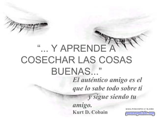 “ ... Y APRENDE A COSECHAR LAS COSAS BUENAS...” El auténtico amigo es el que lo sabe todo sobre tí  y sigue siendo tu amigo. Kurt D. Cobain   