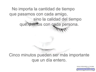 No importa la cantidad de tiempo  que pasamos con cada amigo,  sino la calidad del tiempo   que vivimos con cada persona.  Cinco minutos pueden ser más importante que un día entero. 