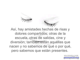 Así, hay amistades hechas de risas y dolores compartidos; otras de la escuela, otras de salidas, cine y diversión; también están aquéllas que nacen y no sabemos de qué o por qué, pero sabemos que están presentes.  