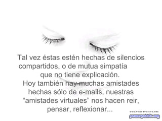 Tal vez  éstas estén hechas de silencios compartidos, o de mutua simpatía  que no tiene explicación.   Hoy también hay muchas amistades hechas sólo de e-mails, nuestras “amistades virtuales” nos hacen reir, pensar, reflexionar...  