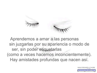   Aprendemos a amar a las personas  sin juzgarlas por su apariencia o modo de ser, sin poder etiquetarlas  (como a veces hacemos inconcientemente). Hay amistades profundas que nacen así. 