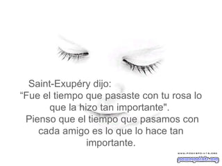 Saint-Exupéry dijo:  “Fue el tiempo que pasaste con tu rosa lo que la hizo tan importante".   Pienso que el tiempo que pasamos con cada amigo es lo que lo hace tan importante. 