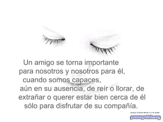 Un amigo se torna importante  para nosotros y nosotros para él,  cuando somos capaces,  aún en su ausencia, de reír o llorar, de extrañar o querer estar bien cerca de él sólo para disfrutar de su compañía.  