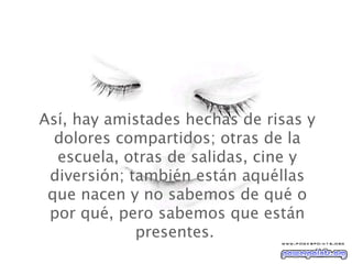 Así, hay amistades hechas de risas y dolores compartidos; otras de la escuela, otras de salidas, cine y diversión; también están aquéllas que nacen y no sabemos de qué o por qué, pero sabemos que están presentes.  