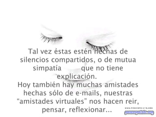Tal vez  éstas estén hechas de silencios compartidos, o de mutua simpatía  que no tiene explicación.   Hoy también hay muchas amistades hechas sólo de e-mails, nuestras “amistades virtuales” nos hacen reir, pensar, reflexionar...  