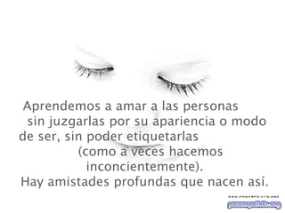   Aprendemos a amar a las personas  sin juzgarlas por su apariencia o modo de ser, sin poder etiquetarlas  (como a veces hacemos inconcientemente). Hay amistades profundas que nacen así. 