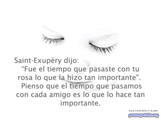 Saint-Exupéry dijo:  “Fue el tiempo que pasaste con tu rosa lo que la hizo tan importante".   Pienso que el tiempo que pasamos con cada amigo es lo que lo hace tan importante. 