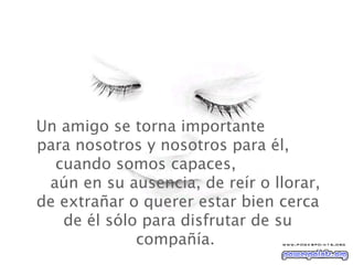 Un amigo se torna importante  para nosotros y nosotros para él,  cuando somos capaces,  aún en su ausencia, de reír o llorar, de extrañar o querer estar bien cerca de él sólo para disfrutar de su compañía.  