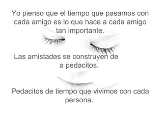 Yo pienso que el tiempo que pasamos con cada amigo es lo que hace a cada amigo tan importante.   Las amistades se construyen de  a pedacitos.    Pedacitos de tiempo que vivimos con cada persona.  
