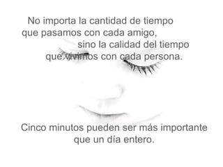 No importa la cantidad de tiempo  que pasamos con cada amigo,  sino la calidad del tiempo   que vivimos con cada persona.  Cinco minutos pueden ser más importante que un día entero. 