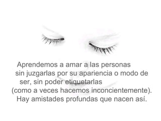   Aprendemos a amar a las personas  sin juzgarlas por su apariencia o modo de ser, sin poder etiquetarlas  (como a veces hacemos inconcientemente). Hay amistades profundas que nacen así. 
