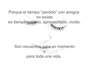 Porque el tiempo “perdido” con amigos  no existe  es tiempo ganado, aprovechado, vivido.  Son recuerdos para un momento  o  para toda una vida.  