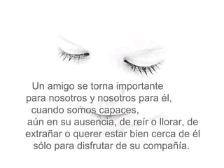 Un amigo se torna importante  para nosotros y nosotros para él,  cuando somos capaces,  aún en su ausencia, de reír o llorar, de extrañar o querer estar bien cerca de él sólo para disfrutar de su compañía.  