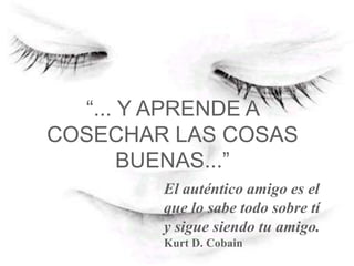 “... Y APRENDE A
COSECHAR LAS COSAS
       BUENAS...”
        El auténtico amigo es el
        que lo sabe todo sobre tí
        y sigue siendo tu amigo.
        Kurt D. Cobain
 