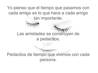 Yo pienso que el tiempo que pasamos con
 cada amigo es lo que hace a cada amigo
             tan importante.


    Las amistades se construyen de
             a pedacitos.


Pedacitos de tiempo que vivimos con cada
                persona.
 