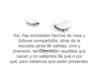 Así, hay amistades hechas de risas y
    dolores compartidos; otras de la
    escuela, otras de salidas, cine y
 diversión; también están aquéllas que
   nacen y no sabemos de qué o por
qué, pero sabemos que están presentes.
 
