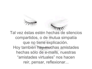 Tal vez éstas estén hechas de silencios
   compartidos, o de mutua simpatía
       que no tiene explicación.
 Hoy también hay muchas amistades
   hechas sólo de e-mails, nuestras
    “amistades virtuales” nos hacen
       reir, pensar, reflexionar...
 