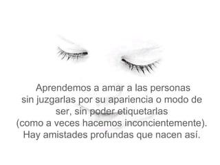Aprendemos a amar a las personas
 sin juzgarlas por su apariencia o modo de
         ser, sin poder etiquetarlas
(como a veces hacemos inconcientemente).
  Hay amistades profundas que nacen así.
 