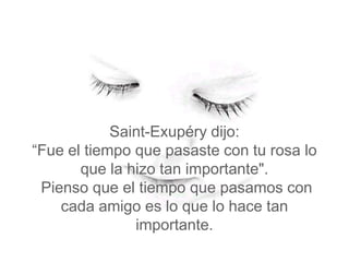 Saint-Exupéry dijo:
“Fue el tiempo que pasaste con tu rosa lo
       que la hizo tan importante".
 Pienso que el tiempo que pasamos con
    cada amigo es lo que lo hace tan
               importante.
 