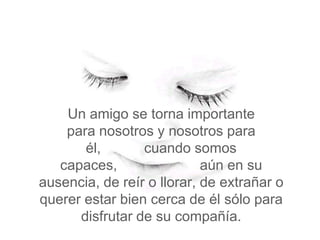 Un amigo se torna importante
    para nosotros y nosotros para
       él,       cuando somos
   capaces,                 aún en su
ausencia, de reír o llorar, de extrañar o
querer estar bien cerca de él sólo para
      disfrutar de su compañía.
 