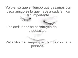 Yo pienso que el tiempo que pasamos con cada amigo es lo que hace a cada amigo tan importante.   Las amistades se construyen de  a pedacitos.    Pedacitos de tiempo que vivimos con cada persona.  