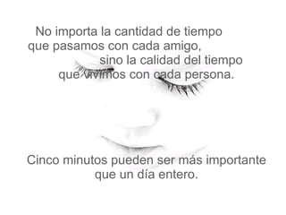 No importa la cantidad de tiempo  que pasamos con cada amigo,  sino la calidad del tiempo   que vivimos con cada persona.  Cinco minutos pueden ser más importante que un día entero. 
