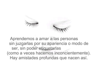   Aprendemos a amar a las personas  sin juzgarlas por su apariencia o modo de ser, sin poder etiquetarlas  (como a veces hacemos inconcientemente). Hay amistades profundas que nacen así. 