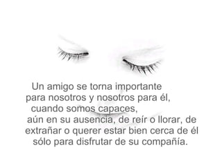 Un amigo se torna importante  para nosotros y nosotros para él,  cuando somos capaces,  aún en su ausencia, de reír o llorar, de extrañar o querer estar bien cerca de él sólo para disfrutar de su compañía.  