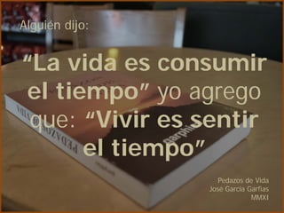 Alguién dijo:


“La vida es consumir
 el tiempo” yo agrego
 que: “Vivir es sentir
       el tiempo”
                   Pedazos de Vida
                José García Garfias
                             MMXI
 