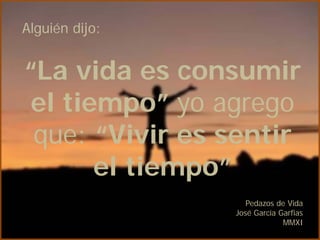 Alguién dijo:


“La vida es consumir
 el tiempo” yo agrego
 que: “Vivir es sentir
       el tiempo”
                   Pedazos de Vida
                José García Garfias
                             MMXI
 
