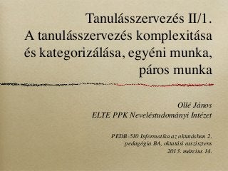 Tanulásszervezés II/1.
A tanulásszervezés komplexitása
és kategorizálása, egyéni munka,
                     páros munka

                                 Ollé János
           ELTE PPK Neveléstudományi Intézet

                PEDB-510 Informatika az oktatásban 2.
                   pedagógia BA, oktatási asszisztens
                                   2013. március 14.
 