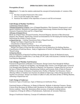 IP0504 MACHINE TOOL DESIGN
Prerequisites (if any):
Objectives: 1. To make the students understand the concepts & broad principles of contents of the
course
2. Develop conceptual framework of the course
3. Aim is to provide insight of the subject
4. Sensitizes the students of the importance of course in real life environment
Unit1:Design of Machine Tool Drives
1) Selection of Electric Motor
2)Stepped Regulation of Speed, Laws of Stepped Regulation, Why Geometric Progreession is used
against Arithmetic, Harmonic & Logarithmic despite shortcomings, Relation between Range ratio,
Geometric Progression Ratio and No. of Speed Steps
3)Design of Stepped Drives:
Break up of Speed Steps, Structural Formulae, Structural Diagram, Selection of Best Structural
Diagram, Ray Diagram, Speed Chart, General recommendations for Developing the Gearing Diagram,
Determining the number of teeth of Gears
a) Speed Gear box : Limiting Transmission Ratio of Speed Gear Box,
Design Case Study of Speed Gear Box for Lathe,
Classification of Speed Gear Boxes
b) Feed Gear box: Limiting Transmission Ratio of Feed Gear Box,
Design Case Study of Feed Gear Box (with Gear Cone & Sliding Key) for Drilling Machine,
Classification of Feed Gear Boxes, Study of Application of Norton’s & Meander’s Mechanism for
Thread Cutting
4) Step less Drives
Step less Regulation of Speed & Feed Rates through Hydraulic, Electric & Mechanical means,
Positively Infinitely Variable Drive, Case Study of CNC Lathe with Electronic Controller for Speed &
Feed Step less Regulation
Unit 2:Design of Machine Tool Structure
Function & Requirement of Machine Tool Structure, Design Criteria from Strength & Stiffness
considerations, Concept of Unit Rigidity, Unit Strength under Tension, Unit Strength under Torsion &
Unit Strength under Bending for Material of Machine Tool Structures, Compare Steel & Cast Iron on
the basis of Material Properties, Manufacturing Problems and Economy, Role of Static & Dynamic
Stiffness in the design of elements of machine tools, Profiles of Machine Tool Structures, Factors
affecting stiffness of machine tool structures & methods of improving it, Basic Design procedure of
machine tool structures. Design Case Studies of a)Bed of Lathe, b)Column & Base of Milling Machine,
c)Housing of Speed Gear box
Unit3: Design of Guideways
Function & Types of Guideways, Types of Slideways & Antifriction Ways,
Functional features of Slideways, its Shapes & Materials, Methods of adjusting Clearance, Design
Criteria (Wear Resistance & Stiffness) and Calculations for Slideways operating under semi liquid
friction condition, ‘Stick Slip’ phenomena affects accuracy of setting & working motions.
Comparison of Design & stiffness of Hydrodynamic, Hydrostatic & Aerostatic Slideways,
Design of Antifriction Guideway, Concept of Combination Guideways
 