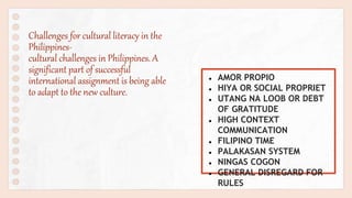 Challenges for cultural literacy in the
Philippines-
cultural challenges in Philippines. A
significant part of successful
international assignment is being able
to adapt to the new culture.
● AMOR PROPIO
● HIYA OR SOCIAL PROPRIET
● UTANG NA LOOB OR DEBT
OF GRATITUDE
● HIGH CONTEXT
COMMUNICATION
● FILIPINO TIME
● PALAKASAN SYSTEM
● NINGAS COGON
● GENERAL DISREGARD FOR
RULES
 