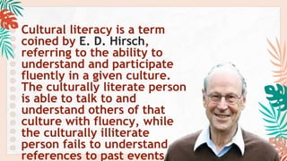 Cultural literacy is a term
coined by E. D. Hirsch,
referring to the ability to
understand and participate
fluently in a given culture.
The culturally literate person
is able to talk to and
understand others of that
culture with fluency, while
the culturally illiterate
person fails to understand
references to past events,
 