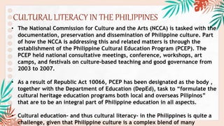 CULTURAL LITERACY IN THE PHILIPPINES
• The National Commission for Culture and the Arts (NCCA) is tasked with the
documentation, preservation and dissemination of Philippine culture. Part
of how the NCCA is addressing this and related matters is through the
establishment of the Philippine Cultural Education Program (PCEP). The
PCEP held national consultative meetings, conference, workshops, art
camps, and festivals on culture-based teaching and good governance from
2003 to 2007.
• As a result of Republic Act 10066, PCEP has been designated as the body ,
together with the Department of Education (DepEd), task to “formulate the
cultural heritage education programs both local and overseas Pilipinos”
that are to be an integral part of Philippine education in all aspects.
• Cultural education- and thus cultural literacy- in the Philippines is quite a
challenge, given that Philippine culture is a complex blend of many
 