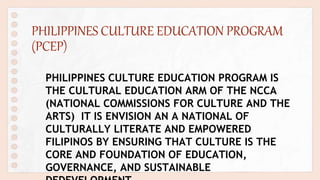 PHILIPPINES CULTURE EDUCATION PROGRAM
(PCEP)
PHILIPPINES CULTURE EDUCATION PROGRAM IS
THE CULTURAL EDUCATION ARM OF THE NCCA
(NATIONAL COMMISSIONS FOR CULTURE AND THE
ARTS) IT IS ENVISION AN A NATIONAL OF
CULTURALLY LITERATE AND EMPOWERED
FILIPINOS BY ENSURING THAT CULTURE IS THE
CORE AND FOUNDATION OF EDUCATION,
GOVERNANCE, AND SUSTAINABLE
 