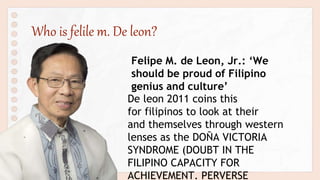 Who is felile m. De leon?
Felipe M. de Leon, Jr.: ‘We
should be proud of Filipino
genius and culture’
De leon 2011 coins this
for filipinos to look at their
and themselves through western
lenses as the DOÑA VICTORIA
SYNDROME (DOUBT IN THE
FILIPINO CAPACITY FOR
ACHIEVEMENT. PERVERSE
 