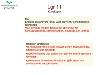 Lgr 11
                     Kunskaper

Mål
Skolans ska ansvara för att varje elev efter genomgången
grundskola
•kan använda modern teknik som ett verktyg för
kunskapssökande, kommunikation, skapande och lärande




Riktlinjer, läraren ska
•ta hänsyn till varje enskild individs behov, förutsättningar,
erfarenheter och tänkande
•stärka elevernas vilja att lära och elevens tillit till den egna
förmågan
•ge utrymme för elevens förmåga att själv skapa och
använda olika uttrycksmedel
 