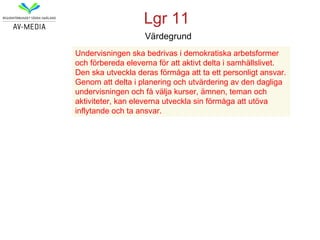 Lgr 11
                   Värdegrund
Undervisningen ska bedrivas i demokratiska arbetsformer
och förbereda eleverna för att aktivt delta i samhällslivet.
Den ska utveckla deras förmåga att ta ett personligt ansvar.
Genom att delta i planering och utvärdering av den dagliga
undervisningen och få välja kurser, ämnen, teman och
aktiviteter, kan eleverna utveckla sin förmåga att utöva
inflytande och ta ansvar.
 