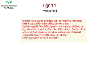 Lgr 11
                   Värdegrund


Eleverna ska kunna orientera sig i en komplex verklighet,
med ett stort informationsflöde och en snabb
förändringstakt. Studiefärdigheter och metoder att tillägna
sig och använda ny kunskap blir därför viktiga. Det är också
nödvändigt att eleverna utvecklar sin förmåga att kritiskt
granska fakta och förhållanden och att inse
konsekvenserna av olika alternativ.
 