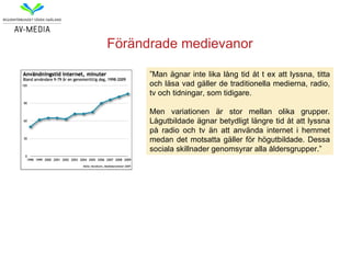 Förändrade medievanor

      ”Man ägnar inte lika lång tid åt t ex att lyssna, titta
      och läsa vad gäller de traditionella medierna, radio,
      tv och tidningar, som tidigare.

      Men variationen är stor mellan olika grupper.
      Lågutbildade ägnar betydligt längre tid åt att lyssna
      på radio och tv än att använda internet i hemmet
      medan det motsatta gäller för högutbildade. Dessa
      sociala skillnader genomsyrar alla åldersgrupper.”
 