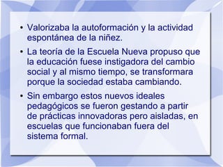 ● Valorizaba la autoformación y la actividad
espontánea de la niñez.
● La teoría de la Escuela Nueva propuso que
la educación fuese instigadora del cambio
social y al mismo tiempo, se transformara
porque la sociedad estaba cambiando.
● Sin embargo estos nuevos ideales
pedagógicos se fueron gestando a partir
de prácticas innovadoras pero aisladas, en
escuelas que funcionaban fuera del
sistema formal.
 