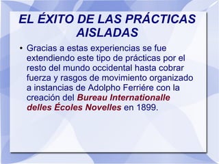 EL ÉXITO DE LAS PRÁCTICAS
AISLADAS
● Gracias a estas experiencias se fue
extendiendo este tipo de prácticas por el
resto del mundo occidental hasta cobrar
fuerza y rasgos de movimiento organizado
a instancias de Adolpho Ferriére con la
creación del Bureau Internationalle
delles Écoles Novelles en 1899.
 