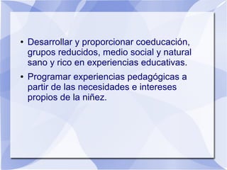 ● Desarrollar y proporcionar coeducación,
grupos reducidos, medio social y natural
sano y rico en experiencias educativas.
● Programar experiencias pedagógicas a
partir de las necesidades e intereses
propios de la niñez.
 