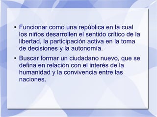 ● Funcionar como una república en la cual
los niños desarrollen el sentido crítico de la
libertad, la participación activa en la toma
de decisiones y la autonomía.
● Buscar formar un ciudadano nuevo, que se
defina en relación con el interés de la
humanidad y la convivencia entre las
naciones.
 