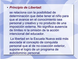 ● Principio de Libertad:
se relaciona con la posibilidad de
determinación que debe tener el niño para
que el avance en el conocimiento sea
personal y creativo y no producto de una
imposición externa. No significa ausencia
de límites ni la omisión de la acción
intencional del educador.
La libertad en la Escuela Nueva está más
asociada al concepto de conquista
personal que al de no-coacción exterior,
supone el logro de un programa de
autodominio personal.
 
