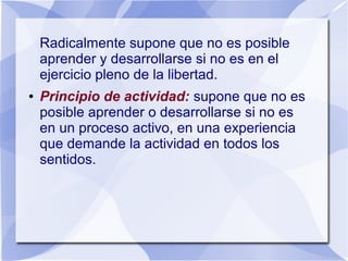 Radicalmente supone que no es posible
aprender y desarrollarse si no es en el
ejercicio pleno de la libertad.
● Principio de actividad: supone que no es
posible aprender o desarrollarse si no es
en un proceso activo, en una experiencia
que demande la actividad en todos los
sentidos.
 