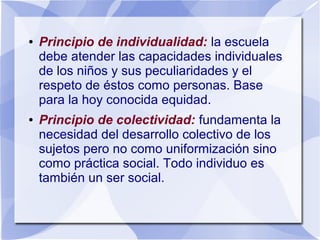 ● Principio de individualidad: la escuela
debe atender las capacidades individuales
de los niños y sus peculiaridades y el
respeto de éstos como personas. Base
para la hoy conocida equidad.
● Principio de colectividad: fundamenta la
necesidad del desarrollo colectivo de los
sujetos pero no como uniformización sino
como práctica social. Todo individuo es
también un ser social.
 